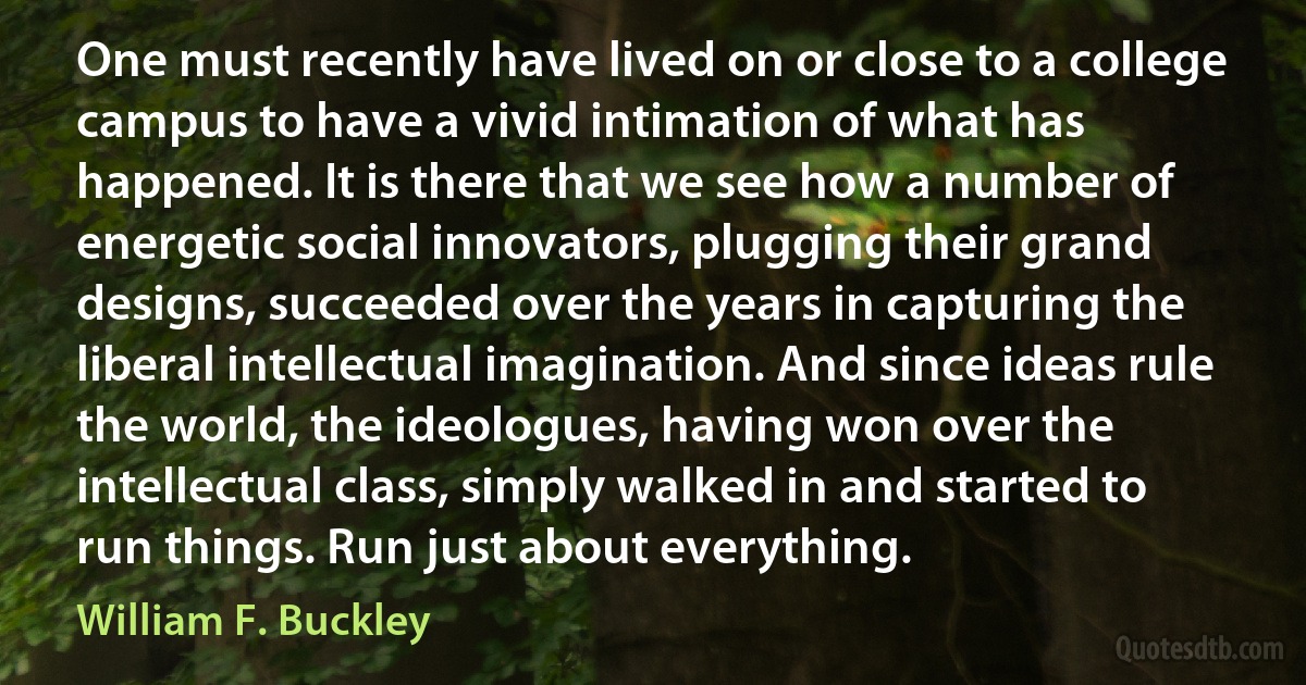 One must recently have lived on or close to a college campus to have a vivid intimation of what has happened. It is there that we see how a number of energetic social innovators, plugging their grand designs, succeeded over the years in capturing the liberal intellectual imagination. And since ideas rule the world, the ideologues, having won over the intellectual class, simply walked in and started to run things. Run just about everything. (William F. Buckley)