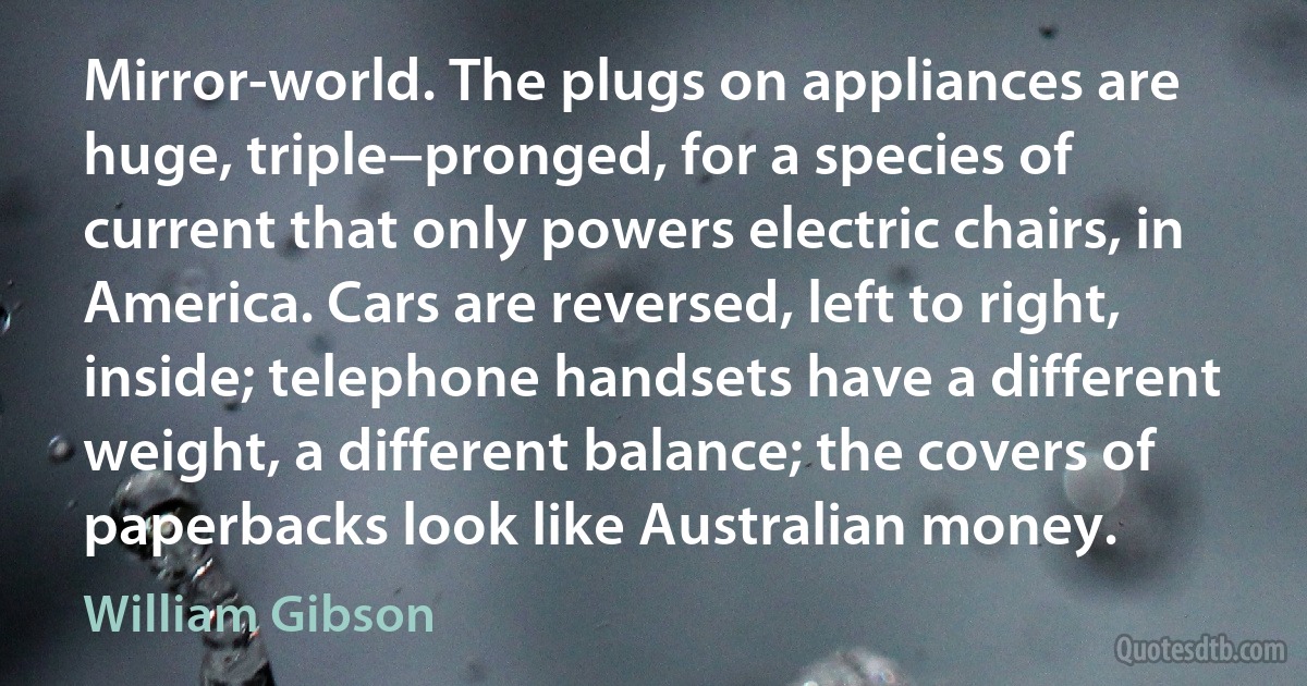 Mirror-world. The plugs on appliances are huge, triple−pronged, for a species of current that only powers electric chairs, in America. Cars are reversed, left to right, inside; telephone handsets have a different weight, a different balance; the covers of paperbacks look like Australian money. (William Gibson)