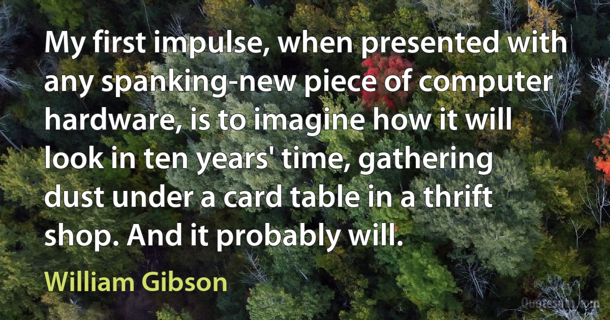 My first impulse, when presented with any spanking-new piece of computer hardware, is to imagine how it will look in ten years' time, gathering dust under a card table in a thrift shop. And it probably will. (William Gibson)