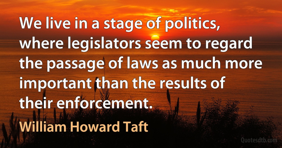 We live in a stage of politics, where legislators seem to regard the passage of laws as much more important than the results of their enforcement. (William Howard Taft)