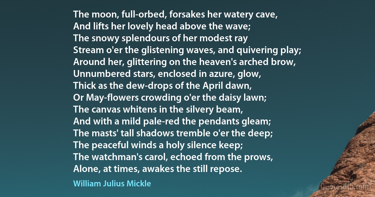 The moon, full-orbed, forsakes her watery cave,
And lifts her lovely head above the wave;
The snowy splendours of her modest ray
Stream o'er the glistening waves, and quivering play;
Around her, glittering on the heaven's arched brow,
Unnumbered stars, enclosed in azure, glow,
Thick as the dew-drops of the April dawn,
Or May-flowers crowding o'er the daisy lawn;
The canvas whitens in the silvery beam,
And with a mild pale-red the pendants gleam;
The masts' tall shadows tremble o'er the deep;
The peaceful winds a holy silence keep;
The watchman's carol, echoed from the prows,
Alone, at times, awakes the still repose. (William Julius Mickle)