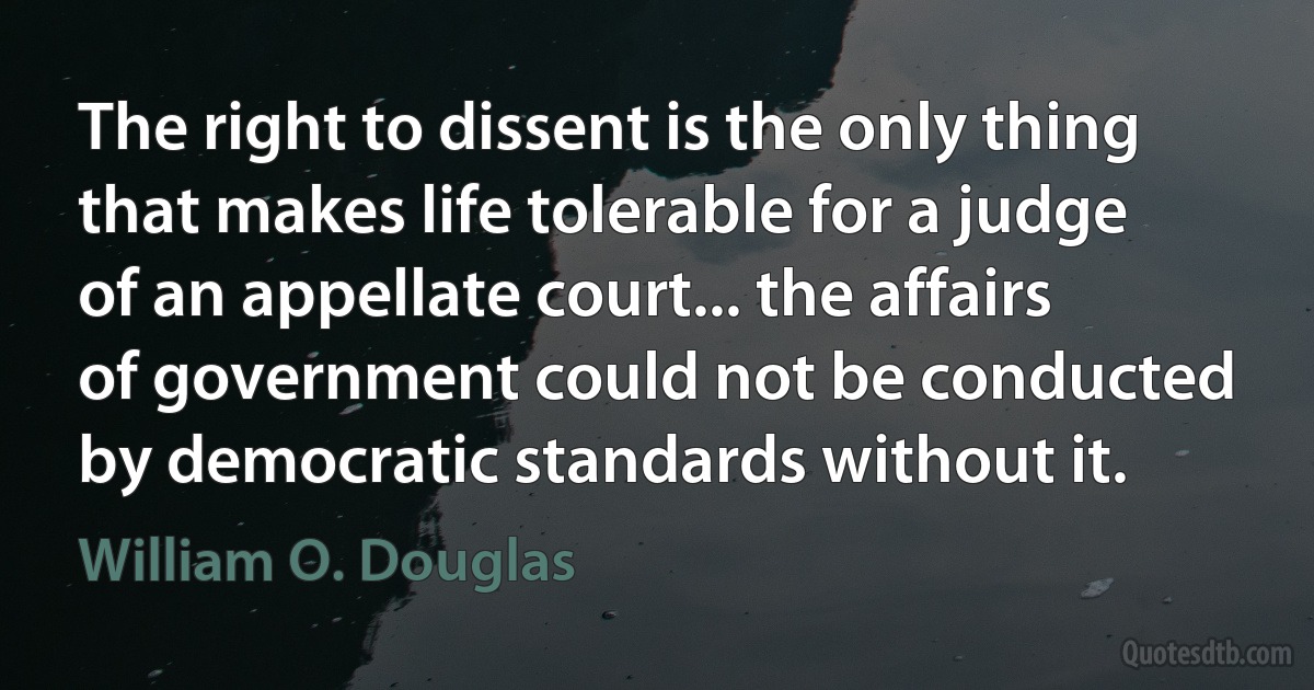 The right to dissent is the only thing that makes life tolerable for a judge of an appellate court... the affairs of government could not be conducted by democratic standards without it. (William O. Douglas)