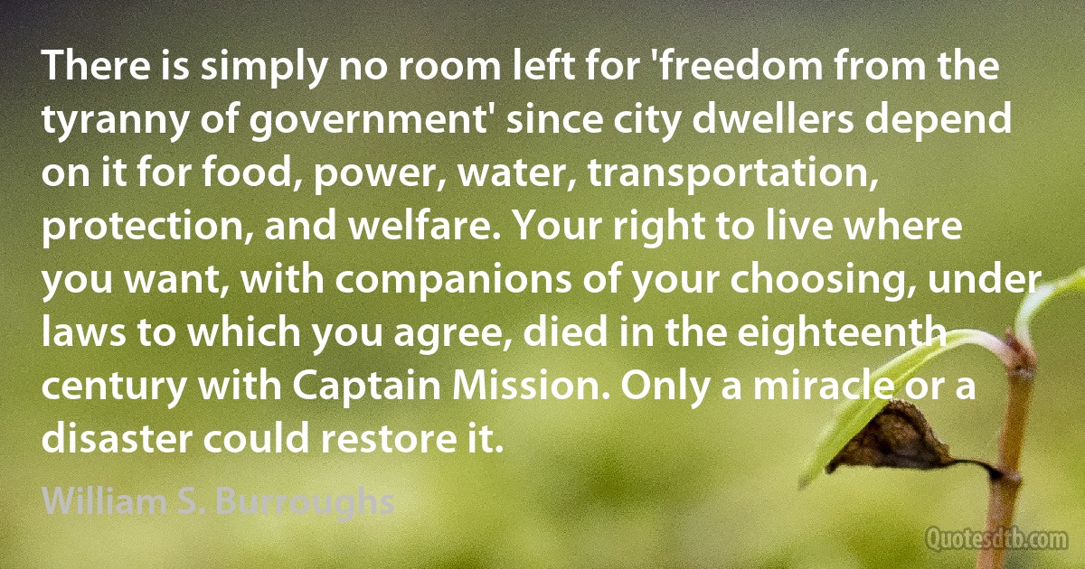 There is simply no room left for 'freedom from the tyranny of government' since city dwellers depend on it for food, power, water, transportation, protection, and welfare. Your right to live where you want, with companions of your choosing, under laws to which you agree, died in the eighteenth century with Captain Mission. Only a miracle or a disaster could restore it. (William S. Burroughs)