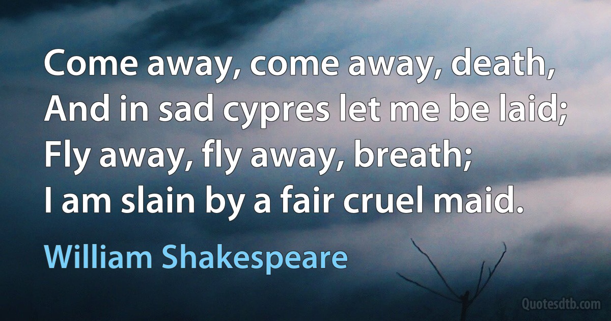 Come away, come away, death,
And in sad cypres let me be laid;
Fly away, fly away, breath;
I am slain by a fair cruel maid. (William Shakespeare)