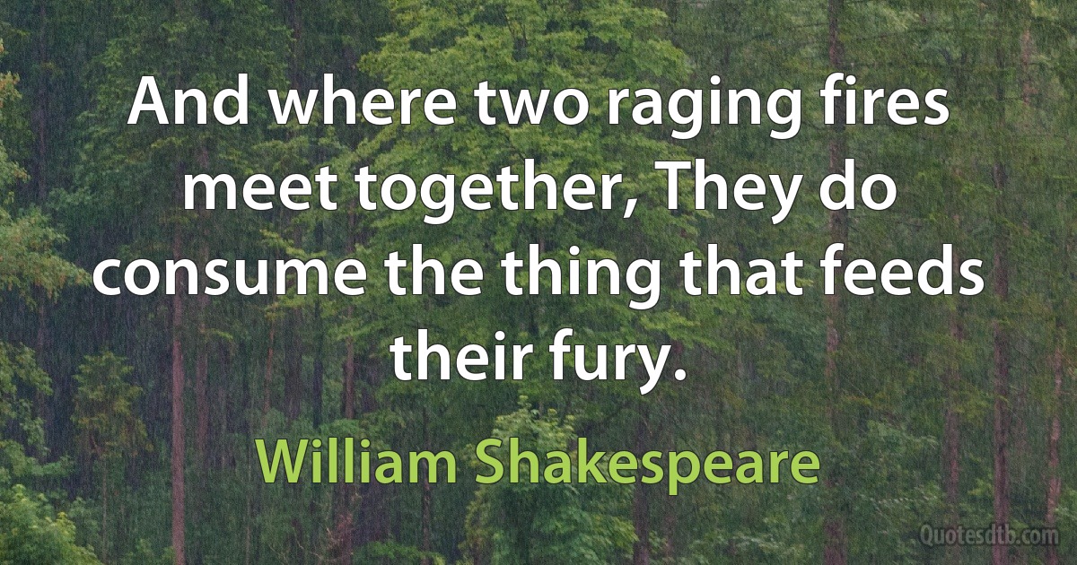 And where two raging fires meet together, They do consume the thing that feeds their fury. (William Shakespeare)