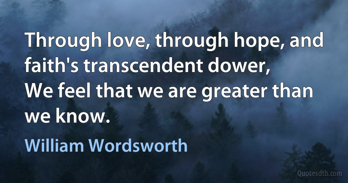 Through love, through hope, and faith's transcendent dower,
We feel that we are greater than we know. (William Wordsworth)