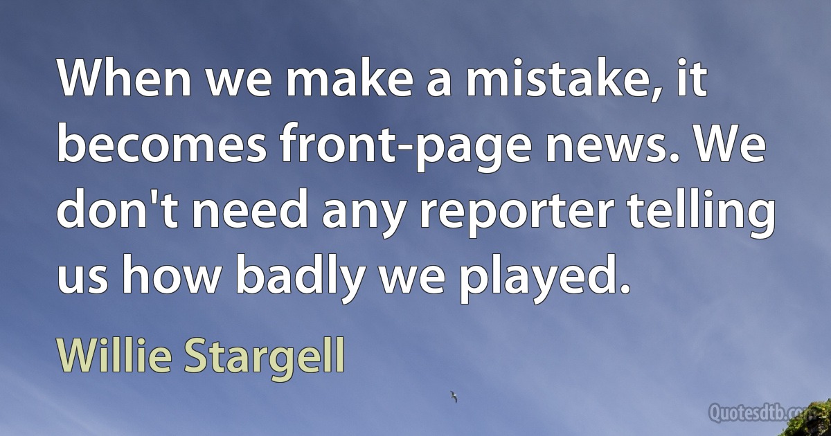 When we make a mistake, it becomes front-page news. We don't need any reporter telling us how badly we played. (Willie Stargell)