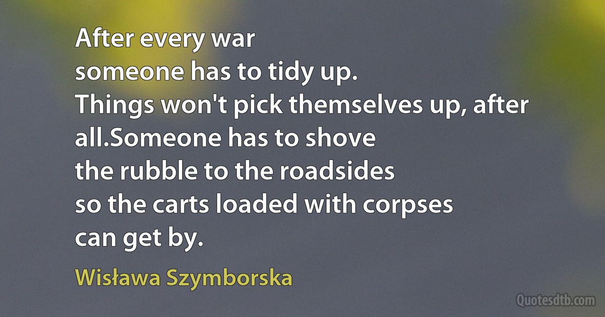 After every war
someone has to tidy up.
Things won't pick themselves up, after all.Someone has to shove
the rubble to the roadsides
so the carts loaded with corpses
can get by. (Wisława Szymborska)