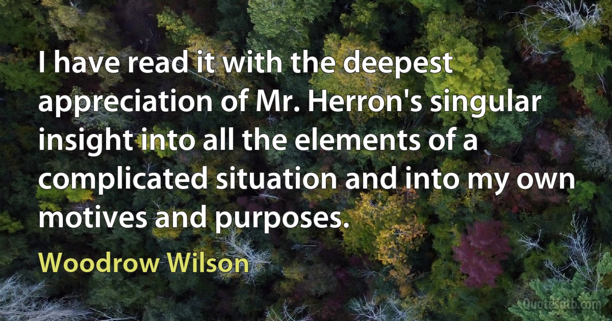 I have read it with the deepest appreciation of Mr. Herron's singular insight into all the elements of a complicated situation and into my own motives and purposes. (Woodrow Wilson)