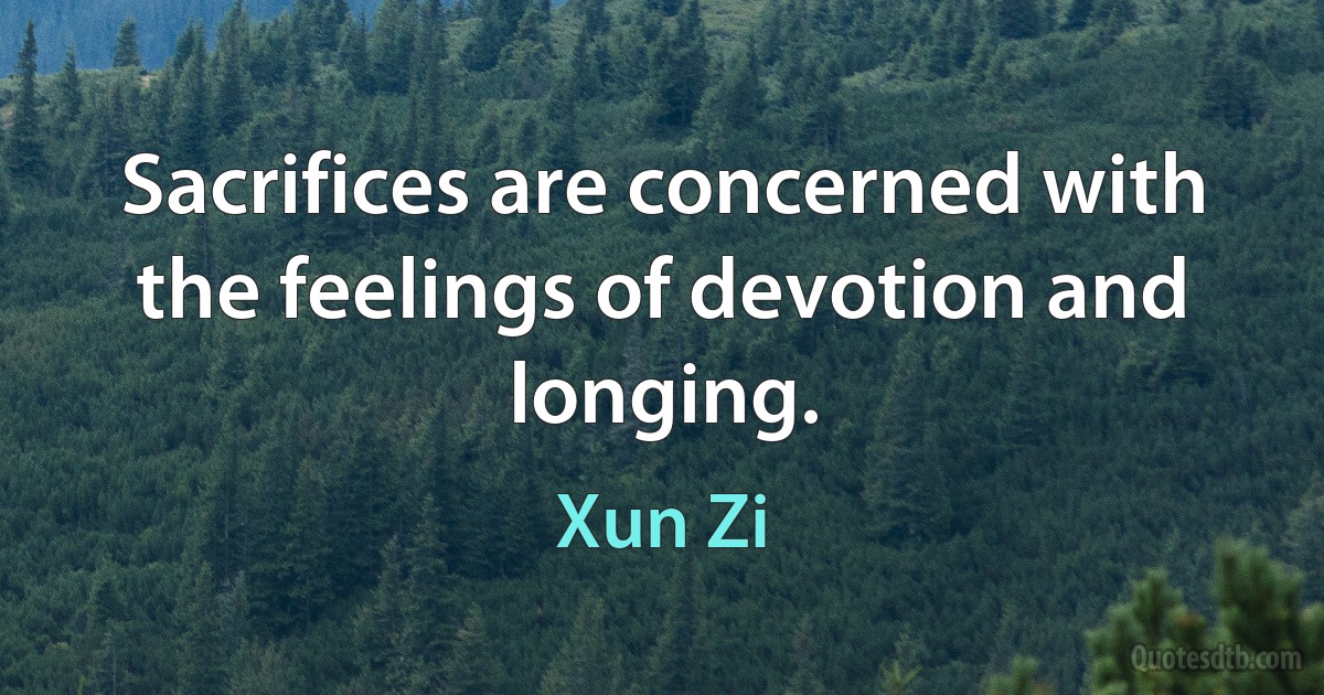 Sacrifices are concerned with the feelings of devotion and longing. (Xun Zi)