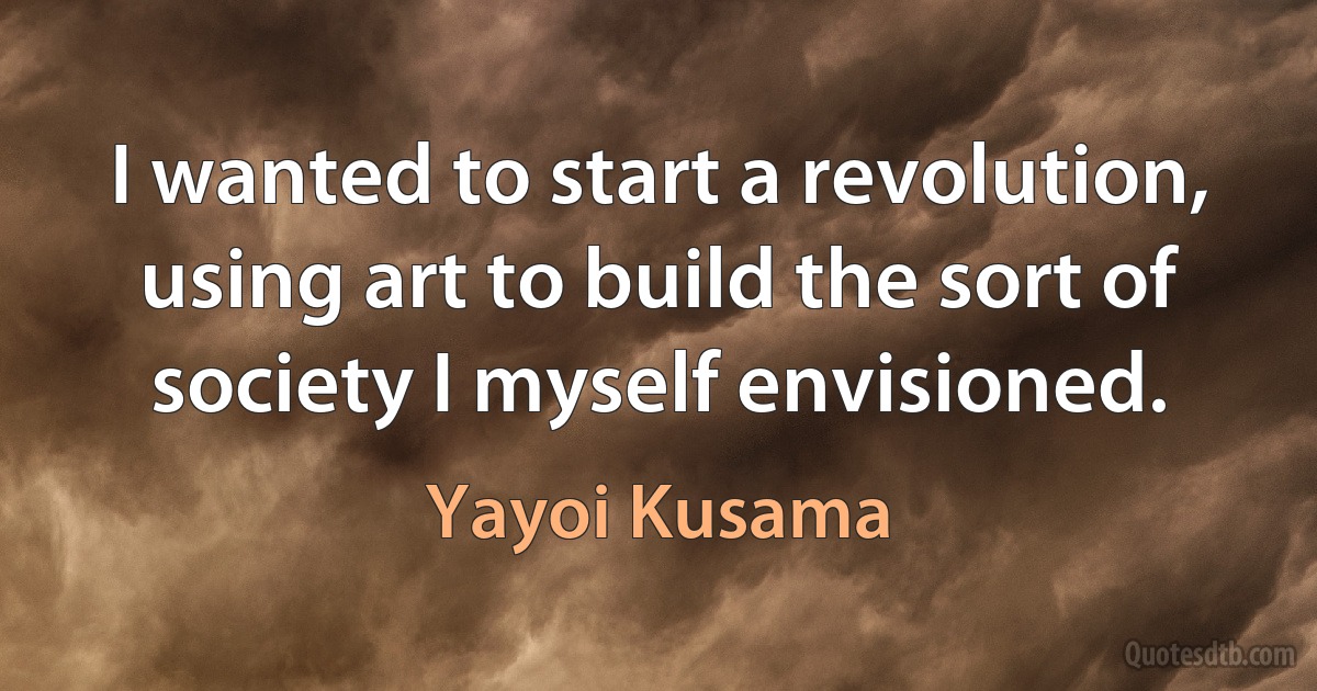 I wanted to start a revolution, using art to build the sort of society I myself envisioned. (Yayoi Kusama)