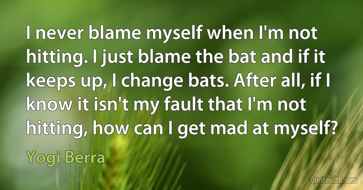 I never blame myself when I'm not hitting. I just blame the bat and if it keeps up, I change bats. After all, if I know it isn't my fault that I'm not hitting, how can I get mad at myself? (Yogi Berra)