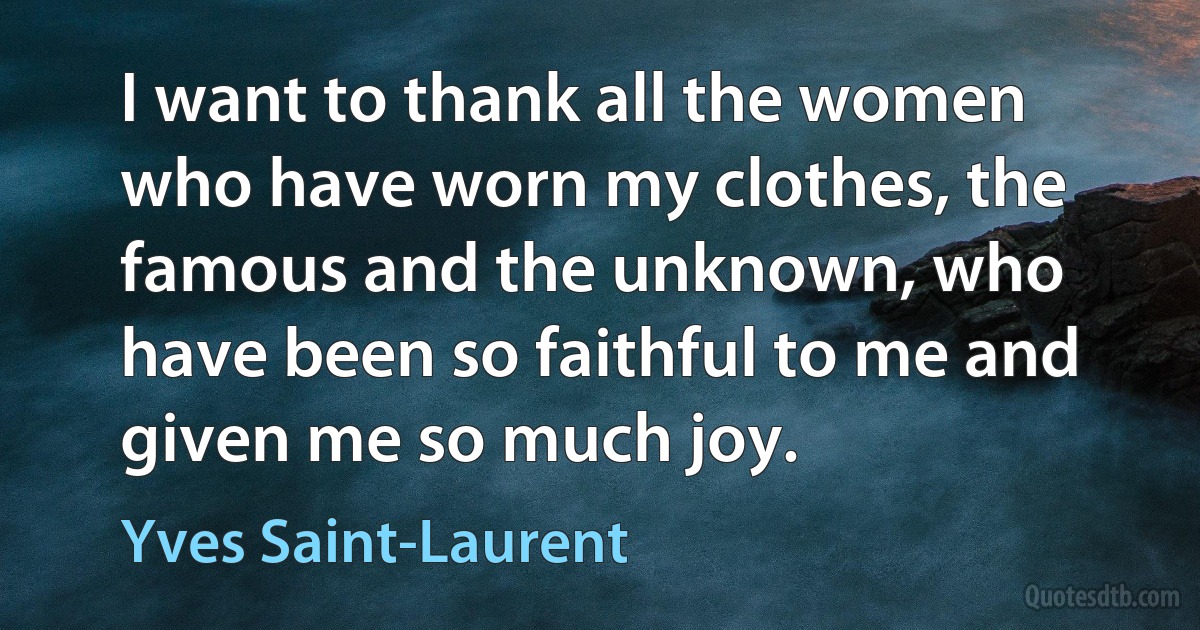 I want to thank all the women who have worn my clothes, the famous and the unknown, who have been so faithful to me and given me so much joy. (Yves Saint-Laurent)