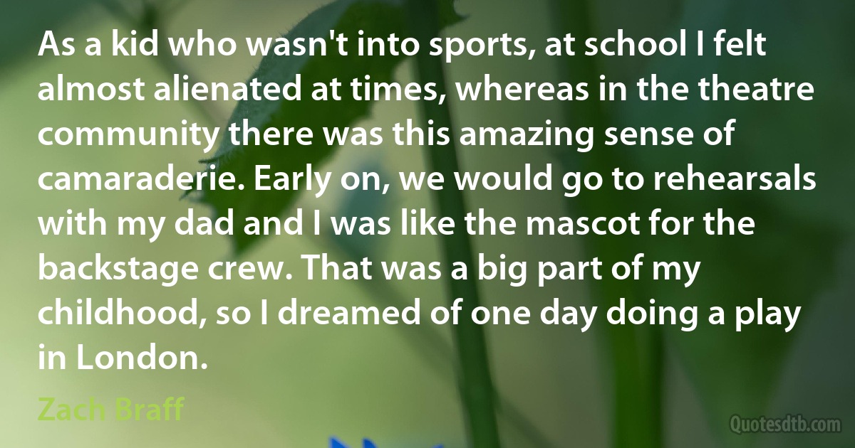 As a kid who wasn't into sports, at school I felt almost alienated at times, whereas in the theatre community there was this amazing sense of camaraderie. Early on, we would go to rehearsals with my dad and I was like the mascot for the backstage crew. That was a big part of my childhood, so I dreamed of one day doing a play in London. (Zach Braff)