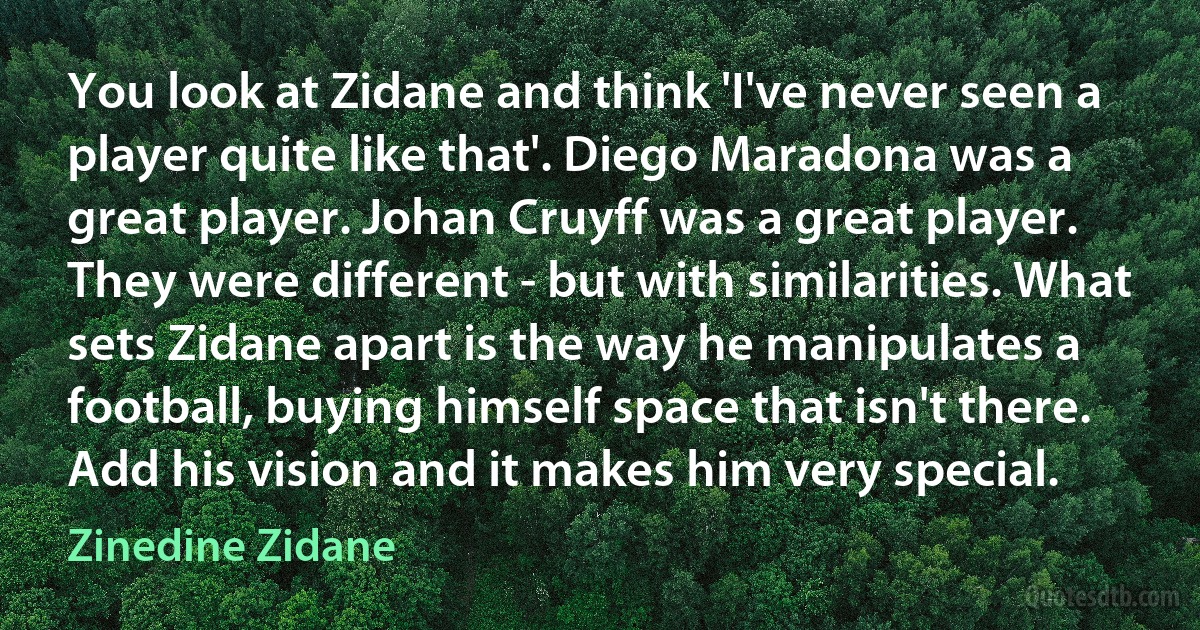 You look at Zidane and think 'I've never seen a player quite like that'. Diego Maradona was a great player. Johan Cruyff was a great player. They were different - but with similarities. What sets Zidane apart is the way he manipulates a football, buying himself space that isn't there. Add his vision and it makes him very special. (Zinedine Zidane)