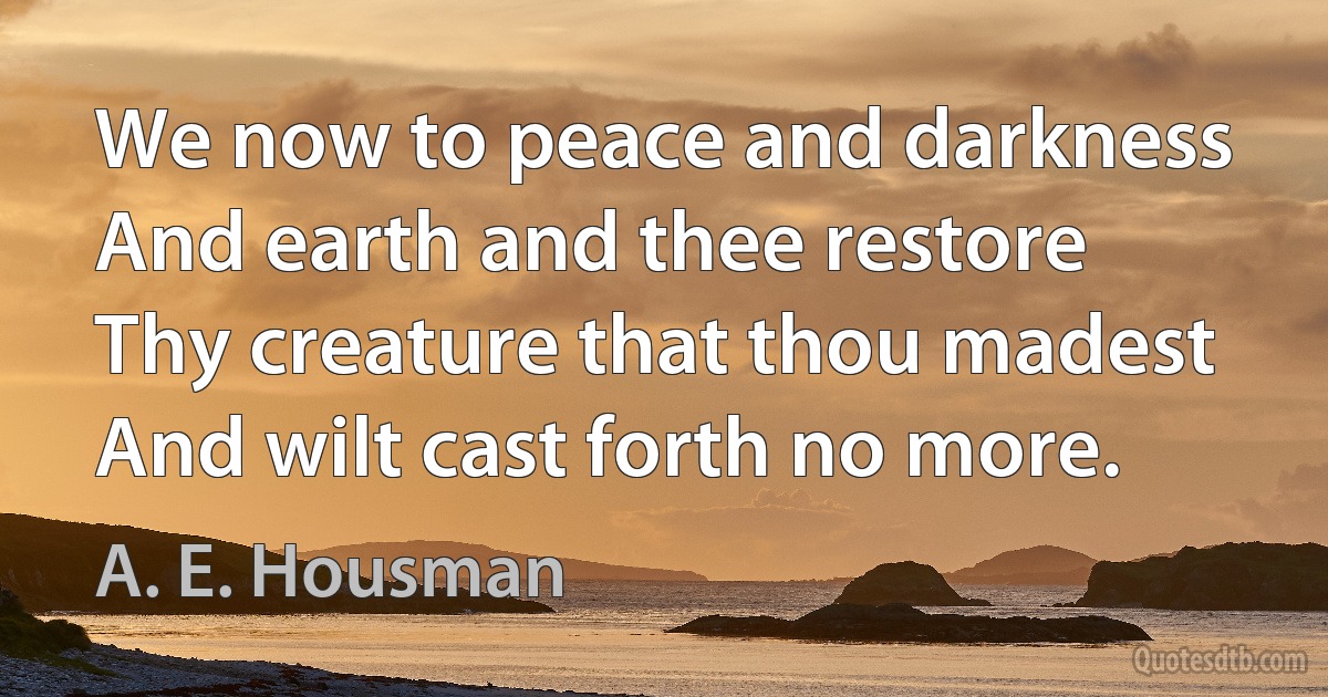 We now to peace and darkness
And earth and thee restore
Thy creature that thou madest
And wilt cast forth no more. (A. E. Housman)