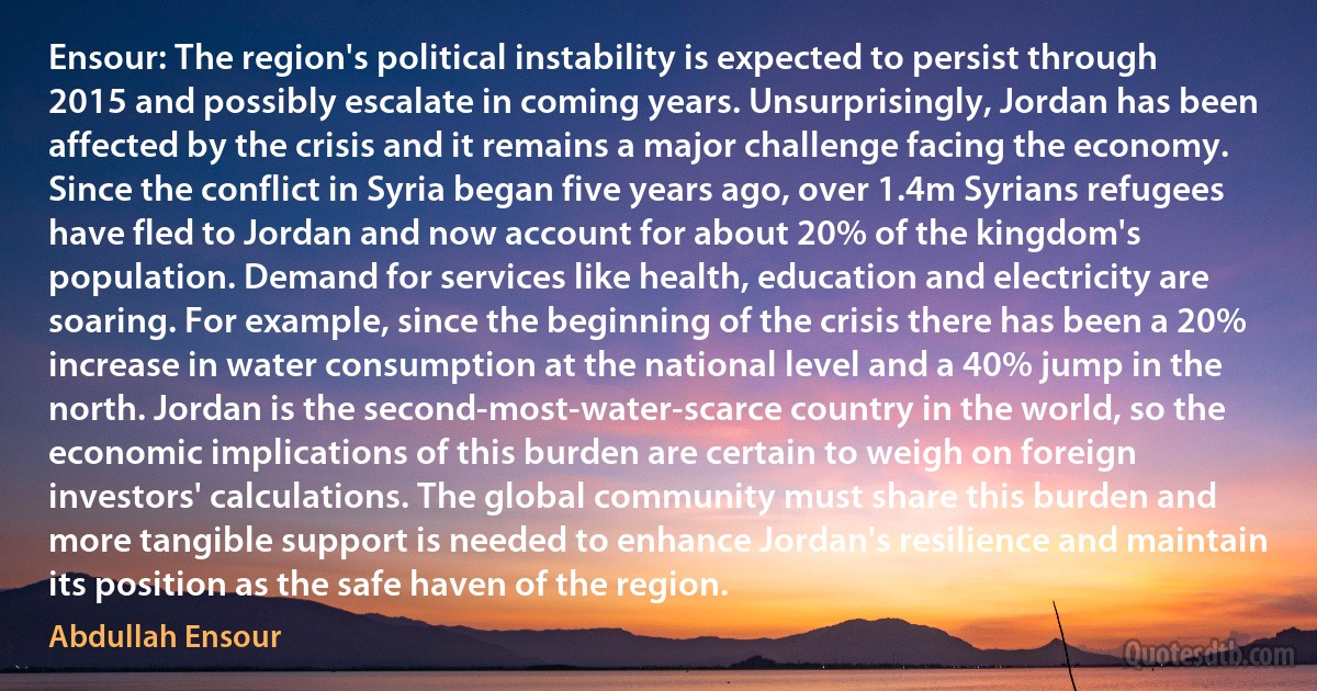 Ensour: The region's political instability is expected to persist through 2015 and possibly escalate in coming years. Unsurprisingly, Jordan has been affected by the crisis and it remains a major challenge facing the economy. Since the conflict in Syria began five years ago, over 1.4m Syrians refugees have fled to Jordan and now account for about 20% of the kingdom's population. Demand for services like health, education and electricity are soaring. For example, since the beginning of the crisis there has been a 20% increase in water consumption at the national level and a 40% jump in the north. Jordan is the second-most-water-scarce country in the world, so the economic implications of this burden are certain to weigh on foreign investors' calculations. The global community must share this burden and more tangible support is needed to enhance Jordan's resilience and maintain its position as the safe haven of the region. (Abdullah Ensour)