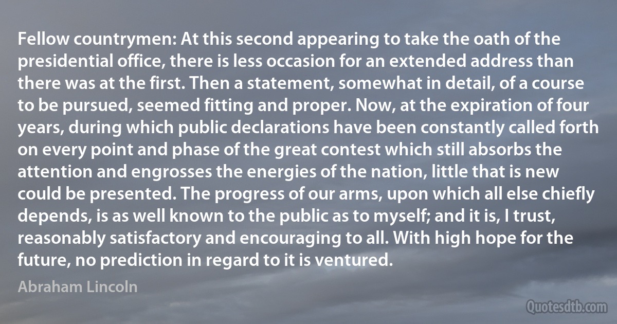 Fellow countrymen: At this second appearing to take the oath of the presidential office, there is less occasion for an extended address than there was at the first. Then a statement, somewhat in detail, of a course to be pursued, seemed fitting and proper. Now, at the expiration of four years, during which public declarations have been constantly called forth on every point and phase of the great contest which still absorbs the attention and engrosses the energies of the nation, little that is new could be presented. The progress of our arms, upon which all else chiefly depends, is as well known to the public as to myself; and it is, I trust, reasonably satisfactory and encouraging to all. With high hope for the future, no prediction in regard to it is ventured. (Abraham Lincoln)