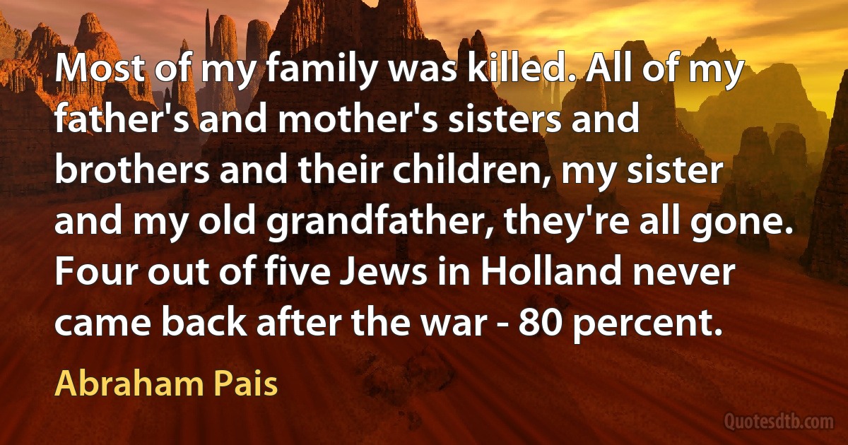 Most of my family was killed. All of my father's and mother's sisters and brothers and their children, my sister and my old grandfather, they're all gone. Four out of five Jews in Holland never came back after the war - 80 percent. (Abraham Pais)