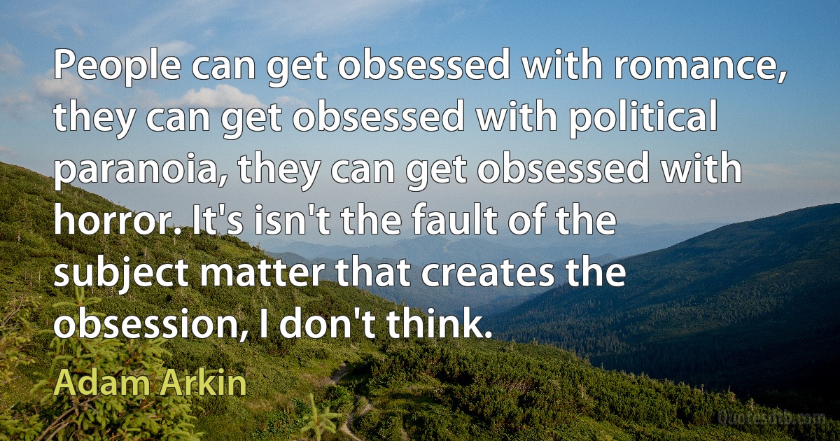 People can get obsessed with romance, they can get obsessed with political paranoia, they can get obsessed with horror. It's isn't the fault of the subject matter that creates the obsession, I don't think. (Adam Arkin)