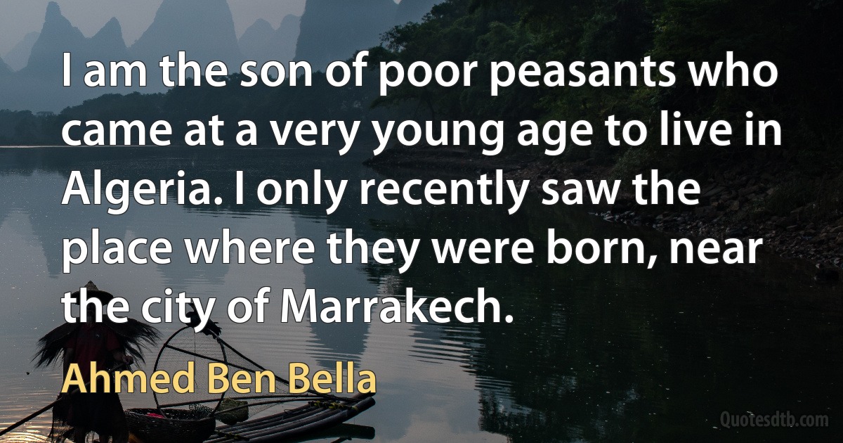 I am the son of poor peasants who came at a very young age to live in Algeria. I only recently saw the place where they were born, near the city of Marrakech. (Ahmed Ben Bella)