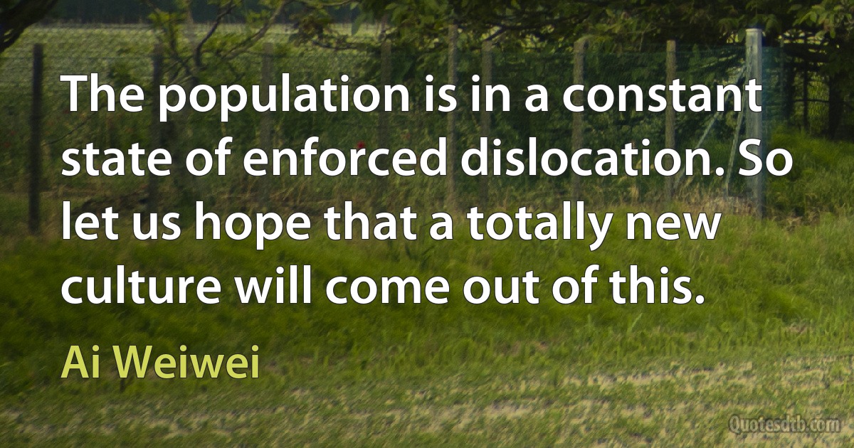 The population is in a constant state of enforced dislocation. So let us hope that a totally new culture will come out of this. (Ai Weiwei)