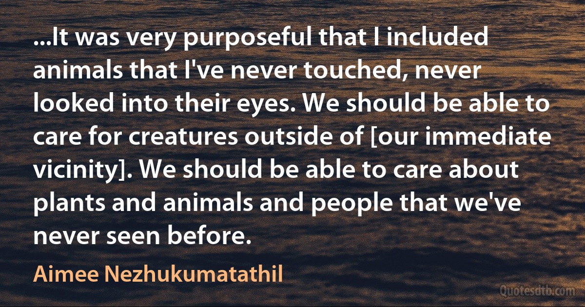 ...It was very purposeful that I included animals that I've never touched, never looked into their eyes. We should be able to care for creatures outside of [our immediate vicinity]. We should be able to care about plants and animals and people that we've never seen before. (Aimee Nezhukumatathil)