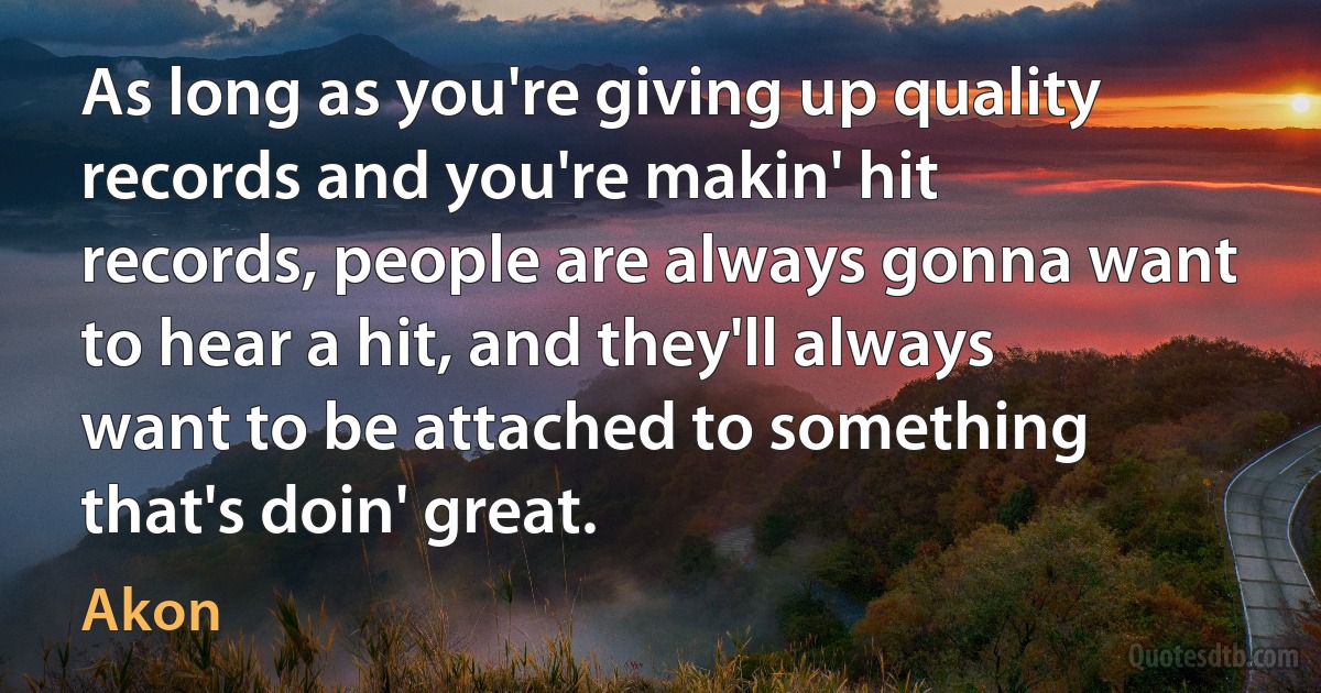 As long as you're giving up quality records and you're makin' hit records, people are always gonna want to hear a hit, and they'll always want to be attached to something that's doin' great. (Akon)