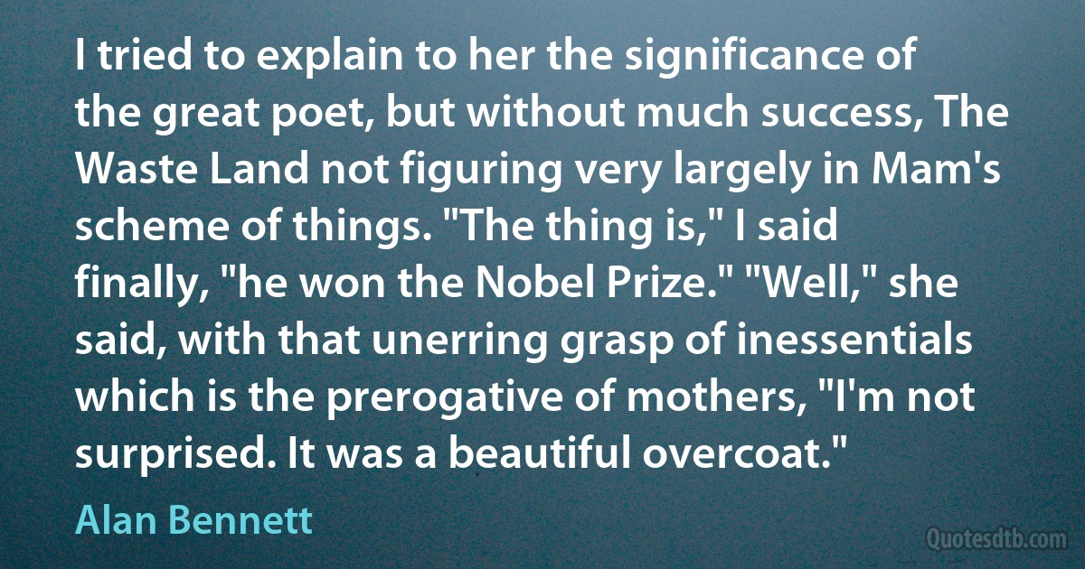 I tried to explain to her the significance of the great poet, but without much success, The Waste Land not figuring very largely in Mam's scheme of things. "The thing is," I said finally, "he won the Nobel Prize." "Well," she said, with that unerring grasp of inessentials which is the prerogative of mothers, "I'm not surprised. It was a beautiful overcoat." (Alan Bennett)