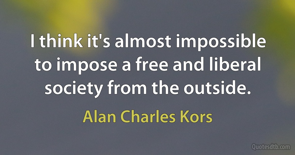 I think it's almost impossible to impose a free and liberal society from the outside. (Alan Charles Kors)