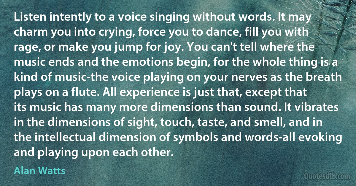 Listen intently to a voice singing without words. It may charm you into crying, force you to dance, fill you with rage, or make you jump for joy. You can't tell where the music ends and the emotions begin, for the whole thing is a kind of music-the voice playing on your nerves as the breath plays on a flute. All experience is just that, except that its music has many more dimensions than sound. It vibrates in the dimensions of sight, touch, taste, and smell, and in the intellectual dimension of symbols and words-all evoking and playing upon each other. (Alan Watts)