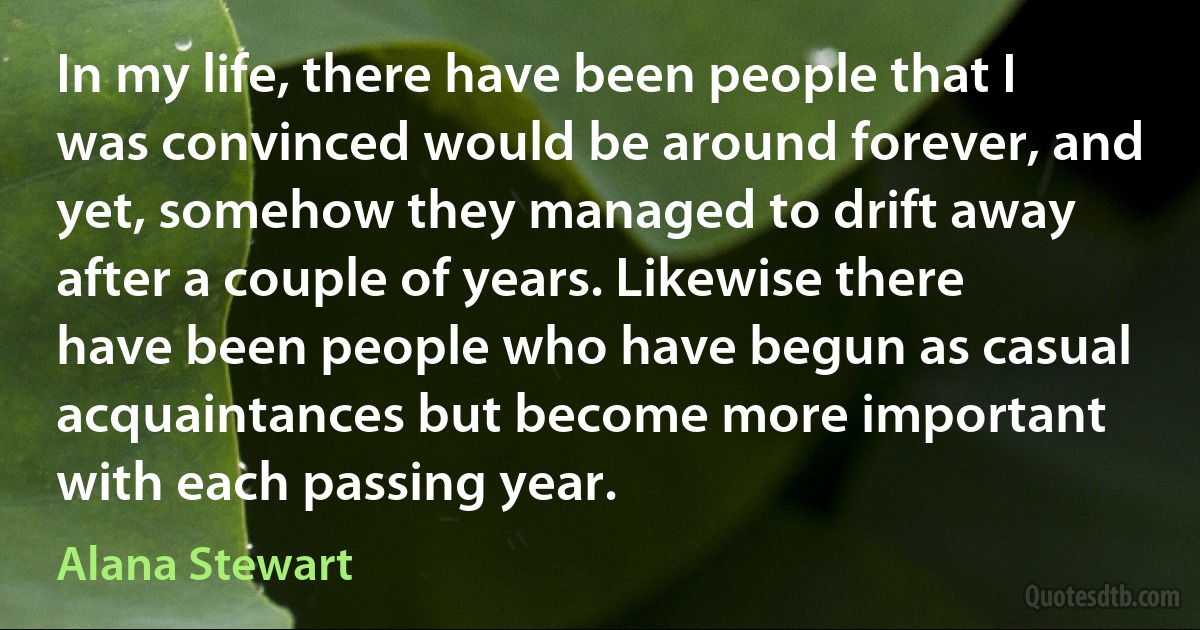 In my life, there have been people that I was convinced would be around forever, and yet, somehow they managed to drift away after a couple of years. Likewise there have been people who have begun as casual acquaintances but become more important with each passing year. (Alana Stewart)