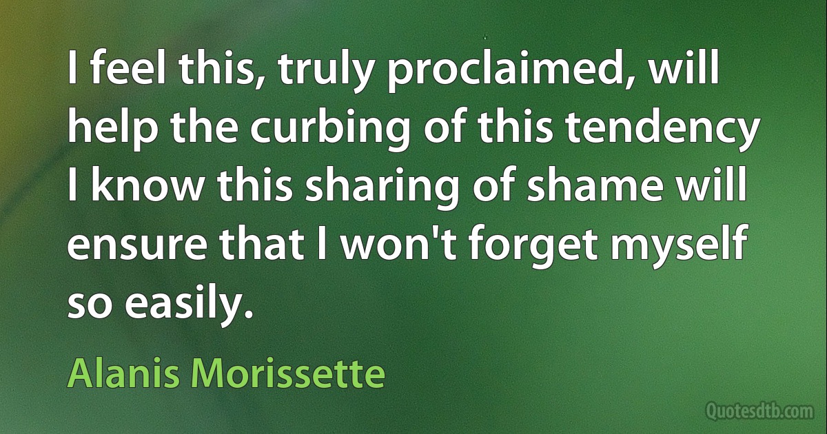 I feel this, truly proclaimed, will help the curbing of this tendency
I know this sharing of shame will ensure that I won't forget myself so easily. (Alanis Morissette)