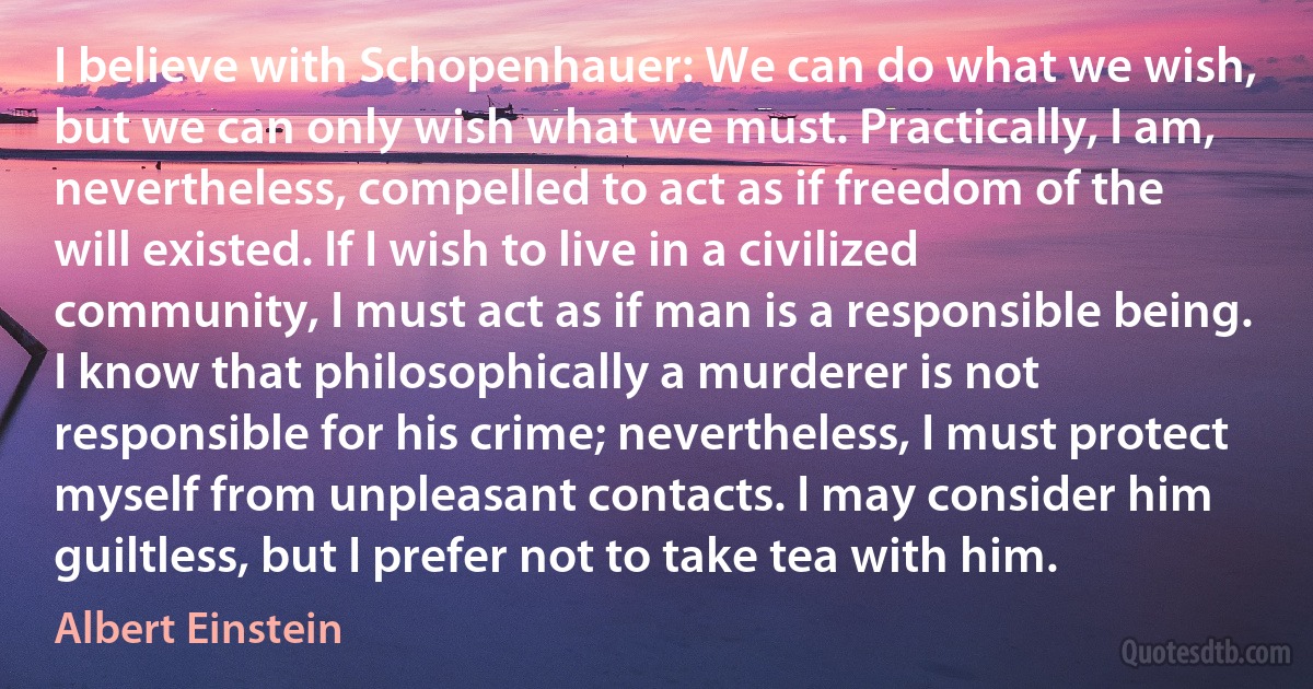 I believe with Schopenhauer: We can do what we wish, but we can only wish what we must. Practically, I am, nevertheless, compelled to act as if freedom of the will existed. If I wish to live in a civilized community, I must act as if man is a responsible being. I know that philosophically a murderer is not responsible for his crime; nevertheless, I must protect myself from unpleasant contacts. I may consider him guiltless, but I prefer not to take tea with him. (Albert Einstein)