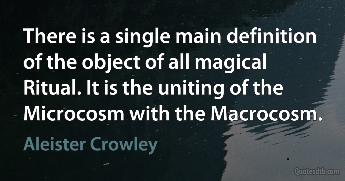 There is a single main definition of the object of all magical Ritual. It is the uniting of the Microcosm with the Macrocosm. (Aleister Crowley)