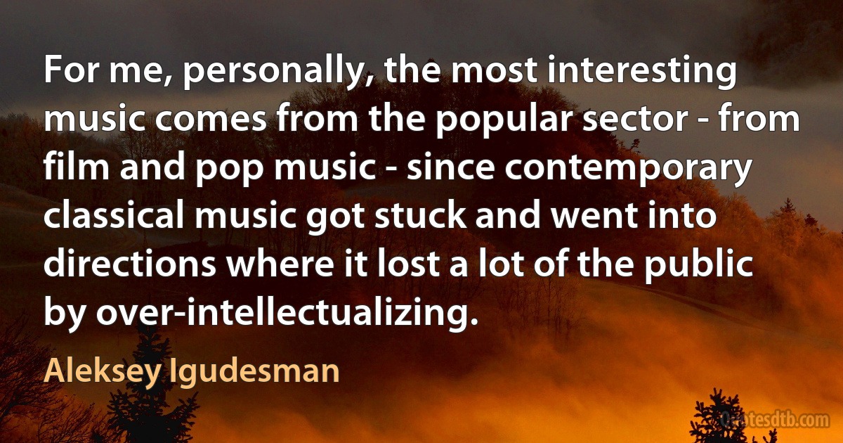 For me, personally, the most interesting music comes from the popular sector - from film and pop music - since contemporary classical music got stuck and went into directions where it lost a lot of the public by over-intellectualizing. (Aleksey Igudesman)