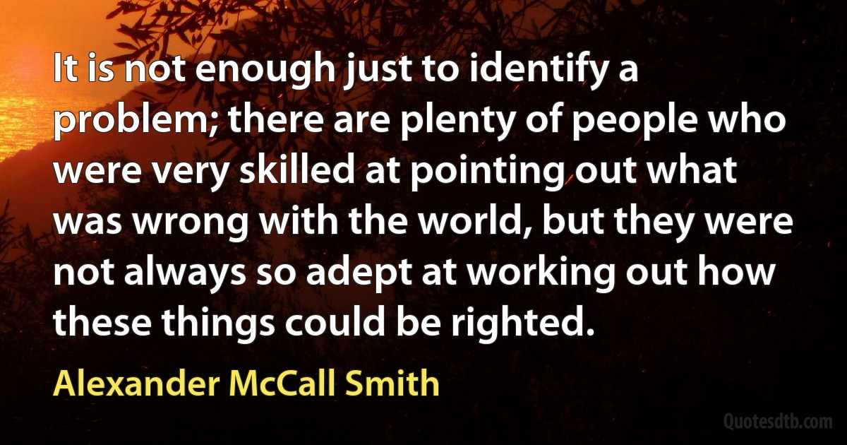 It is not enough just to identify a problem; there are plenty of people who were very skilled at pointing out what was wrong with the world, but they were not always so adept at working out how these things could be righted. (Alexander McCall Smith)