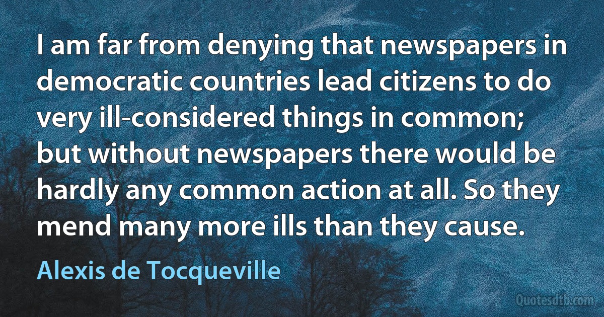 I am far from denying that newspapers in democratic countries lead citizens to do very ill-considered things in common; but without newspapers there would be hardly any common action at all. So they mend many more ills than they cause. (Alexis de Tocqueville)