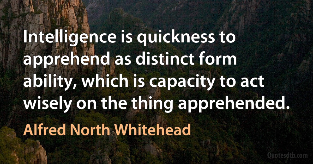 Intelligence is quickness to apprehend as distinct form ability, which is capacity to act wisely on the thing apprehended. (Alfred North Whitehead)