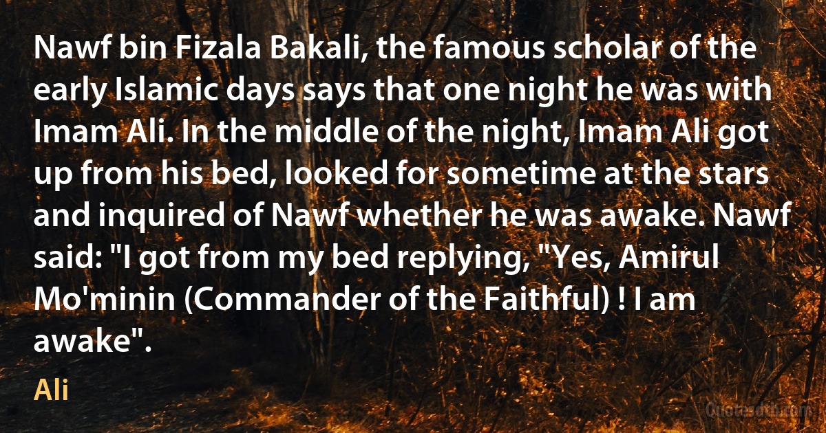 Nawf bin Fizala Bakali, the famous scholar of the early Islamic days says that one night he was with Imam Ali. In the middle of the night, Imam Ali got up from his bed, looked for sometime at the stars and inquired of Nawf whether he was awake. Nawf said: "I got from my bed replying, "Yes, Amirul Mo'minin (Commander of the Faithful) ! I am awake". (Ali)