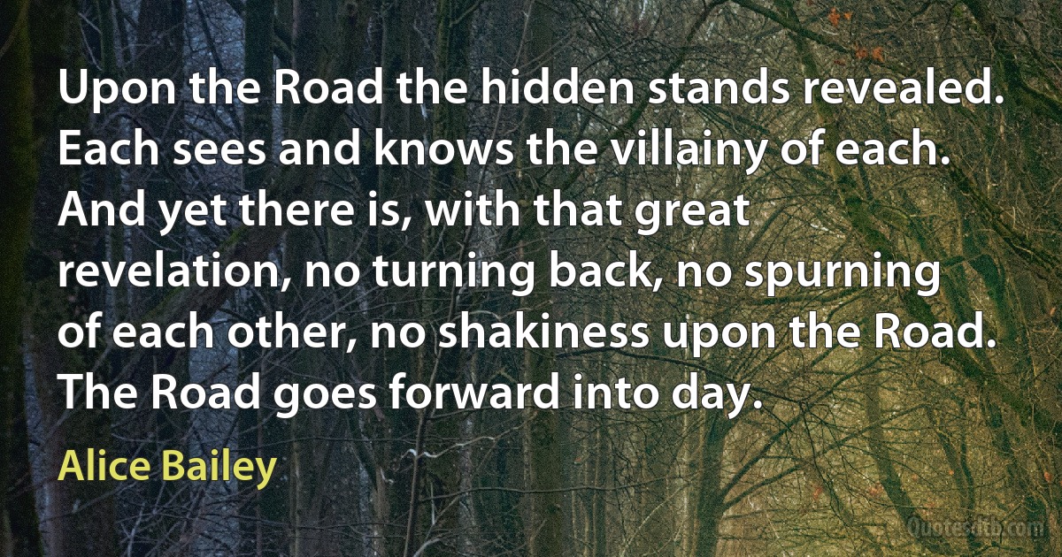 Upon the Road the hidden stands revealed. Each sees and knows the villainy of each. And yet there is, with that great revelation, no turning back, no spurning of each other, no shakiness upon the Road. The Road goes forward into day. (Alice Bailey)