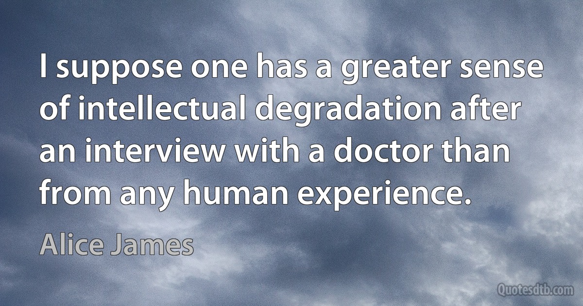 I suppose one has a greater sense of intellectual degradation after an interview with a doctor than from any human experience. (Alice James)