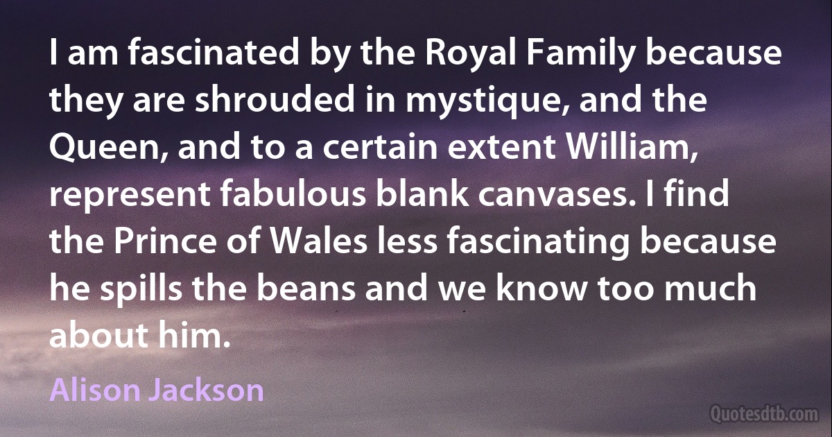 I am fascinated by the Royal Family because they are shrouded in mystique, and the Queen, and to a certain extent William, represent fabulous blank canvases. I find the Prince of Wales less fascinating because he spills the beans and we know too much about him. (Alison Jackson)