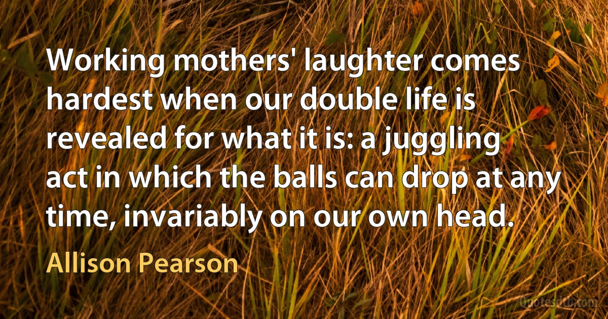 Working mothers' laughter comes hardest when our double life is revealed for what it is: a juggling act in which the balls can drop at any time, invariably on our own head. (Allison Pearson)