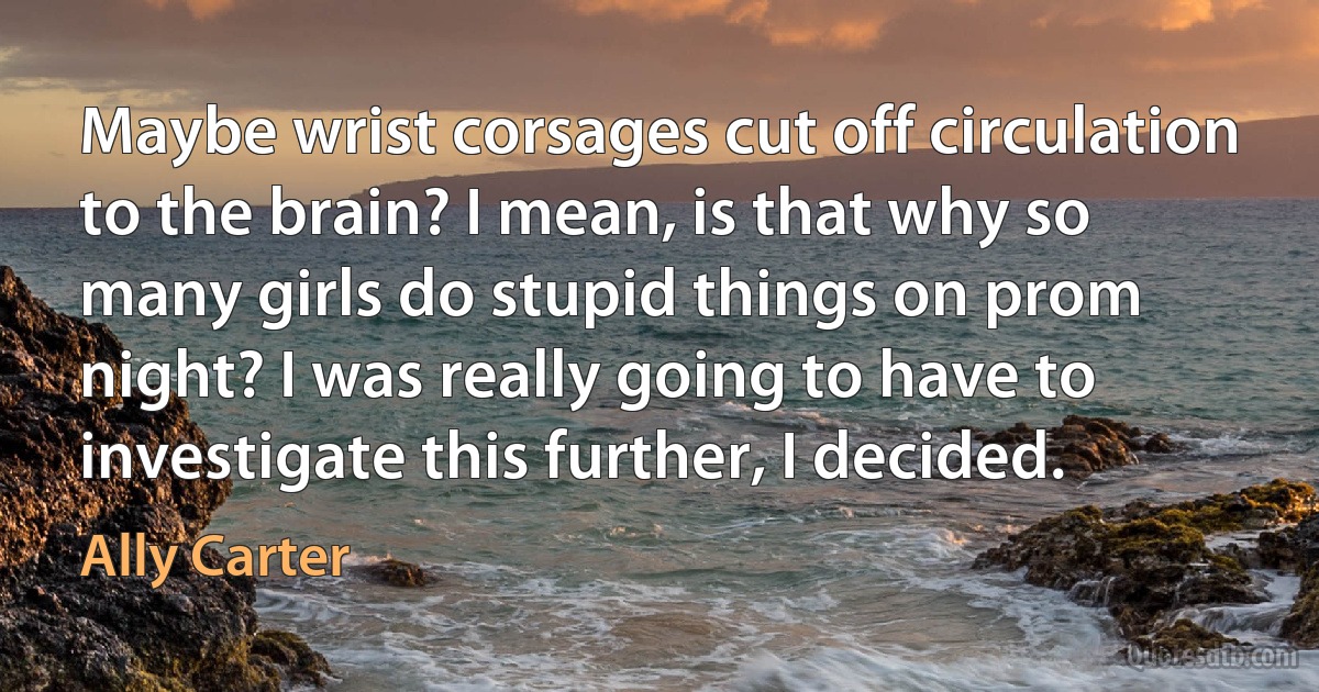 Maybe wrist corsages cut off circulation to the brain? I mean, is that why so many girls do stupid things on prom night? I was really going to have to investigate this further, I decided. (Ally Carter)