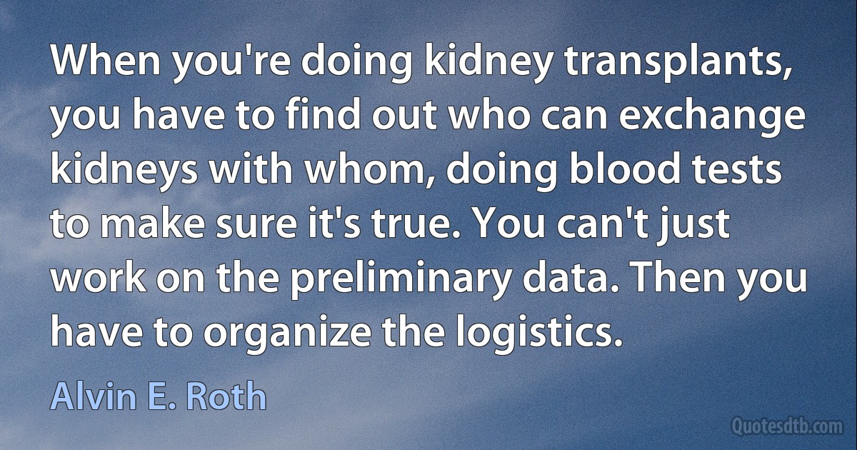 When you're doing kidney transplants, you have to find out who can exchange kidneys with whom, doing blood tests to make sure it's true. You can't just work on the preliminary data. Then you have to organize the logistics. (Alvin E. Roth)