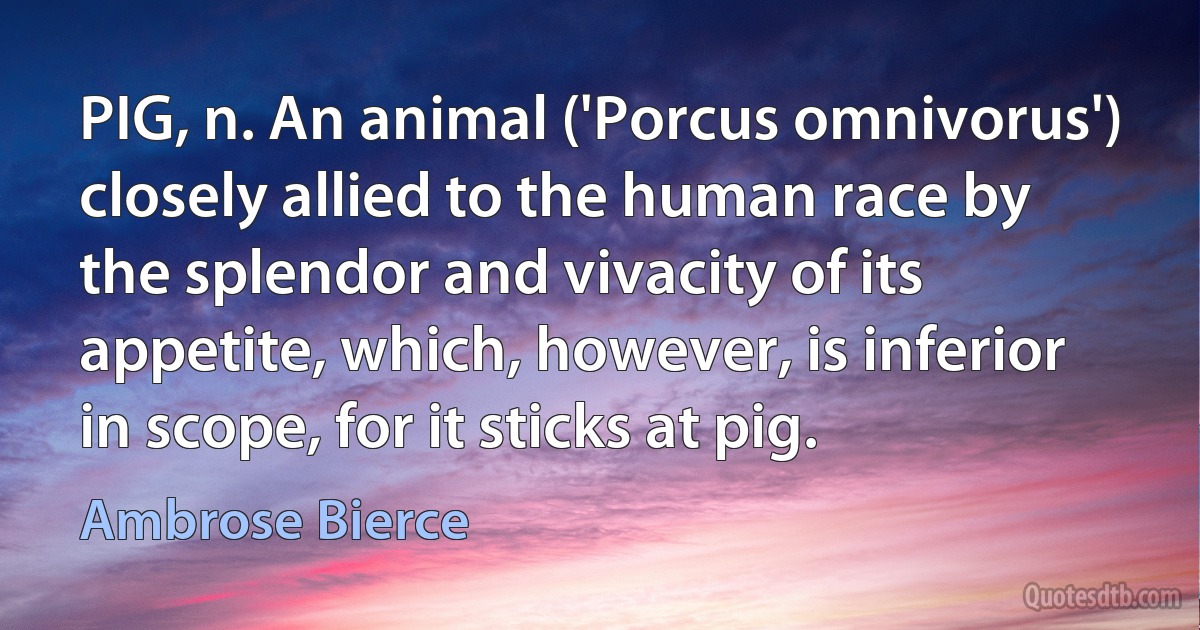 PIG, n. An animal ('Porcus omnivorus') closely allied to the human race by the splendor and vivacity of its appetite, which, however, is inferior in scope, for it sticks at pig. (Ambrose Bierce)