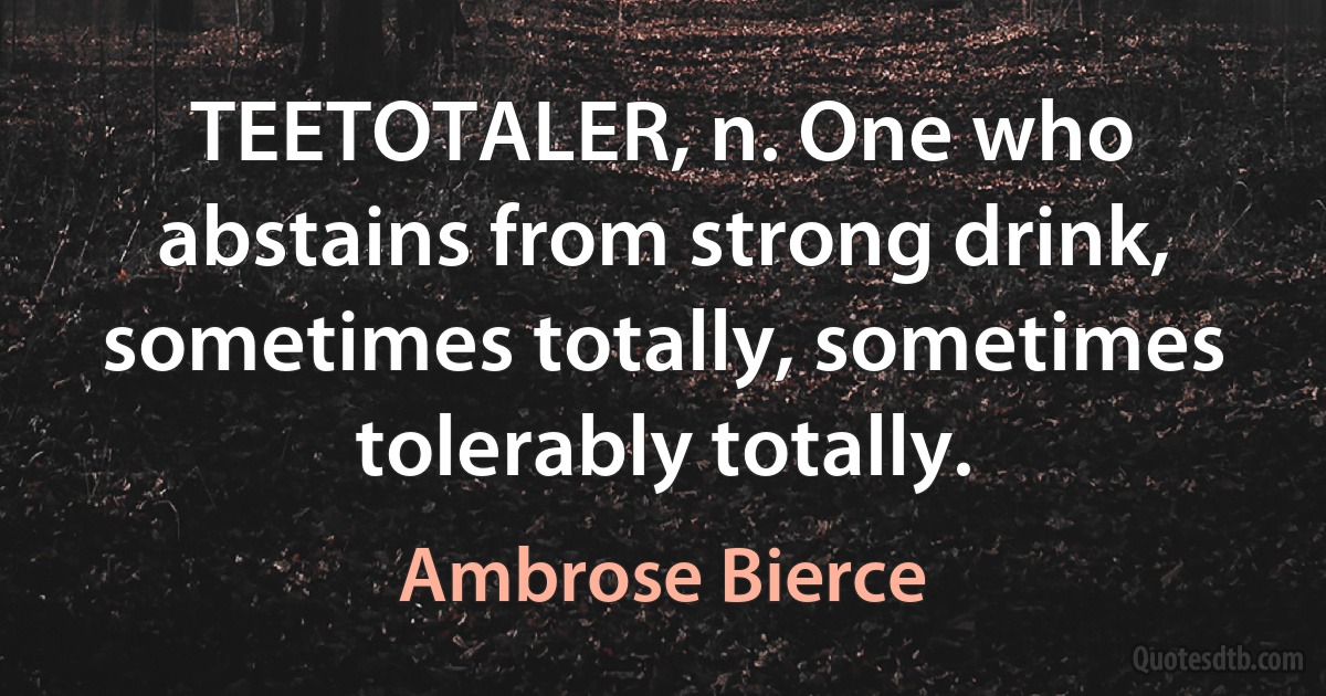 TEETOTALER, n. One who abstains from strong drink, sometimes totally, sometimes tolerably totally. (Ambrose Bierce)