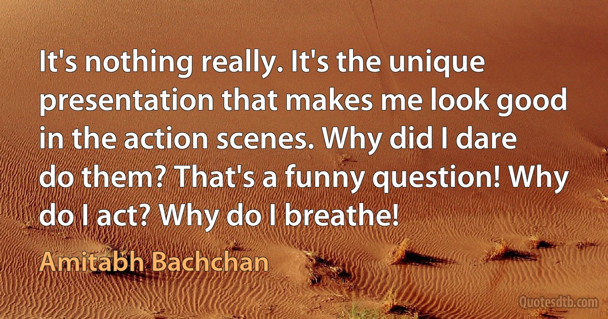 It's nothing really. It's the unique presentation that makes me look good in the action scenes. Why did I dare do them? That's a funny question! Why do I act? Why do I breathe! (Amitabh Bachchan)