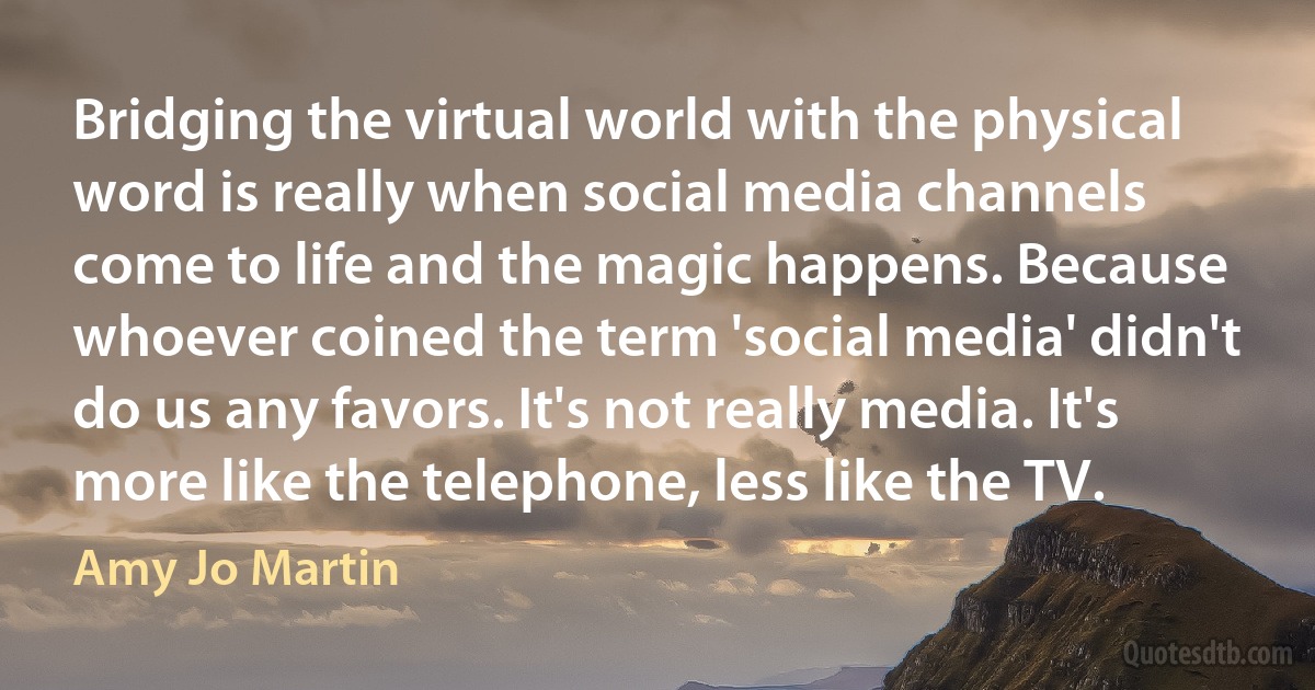 Bridging the virtual world with the physical word is really when social media channels come to life and the magic happens. Because whoever coined the term 'social media' didn't do us any favors. It's not really media. It's more like the telephone, less like the TV. (Amy Jo Martin)